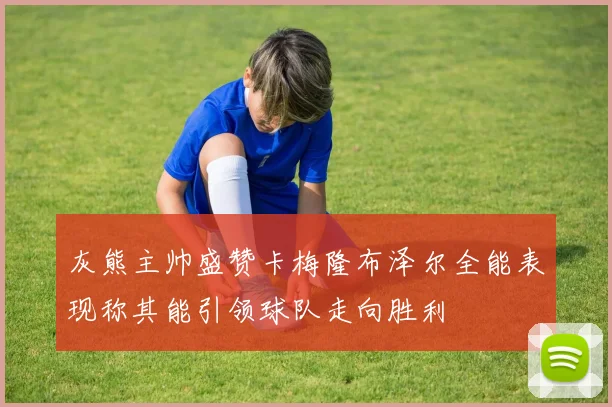 灰熊主帅盛赞卡梅隆布泽尔全能表现称其能引领球队走向胜利