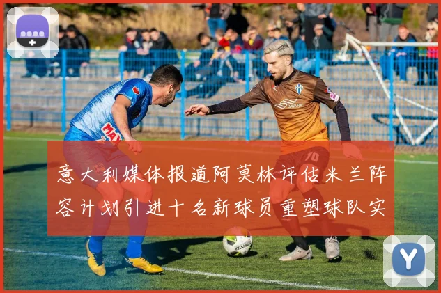 意大利媒体报道阿莫林评估米兰阵容计划引进十名新球员重塑球队实力