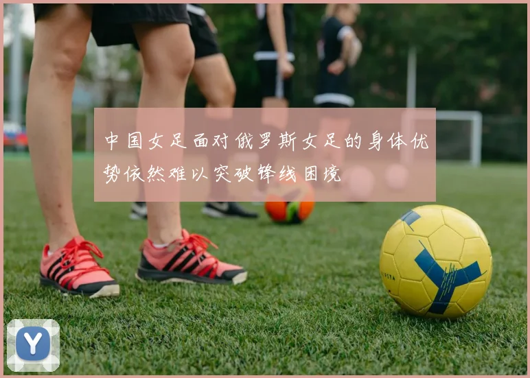中国女足面对俄罗斯女足的身体优势依然难以突破锋线困境