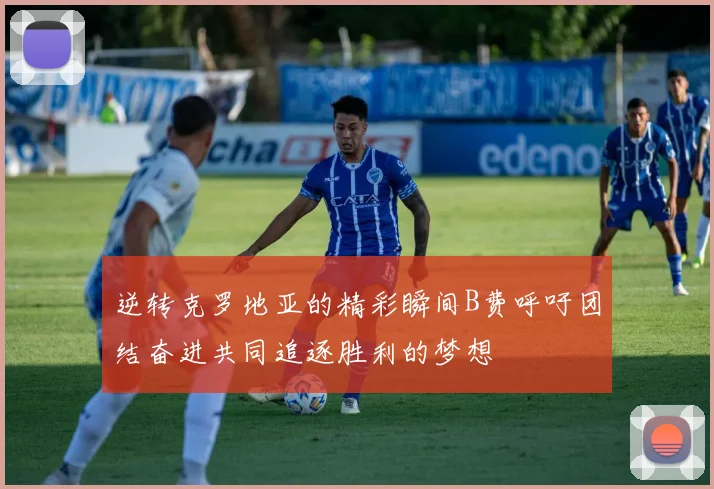 逆转克罗地亚的精彩瞬间B费呼吁团结奋进共同追逐胜利的梦想