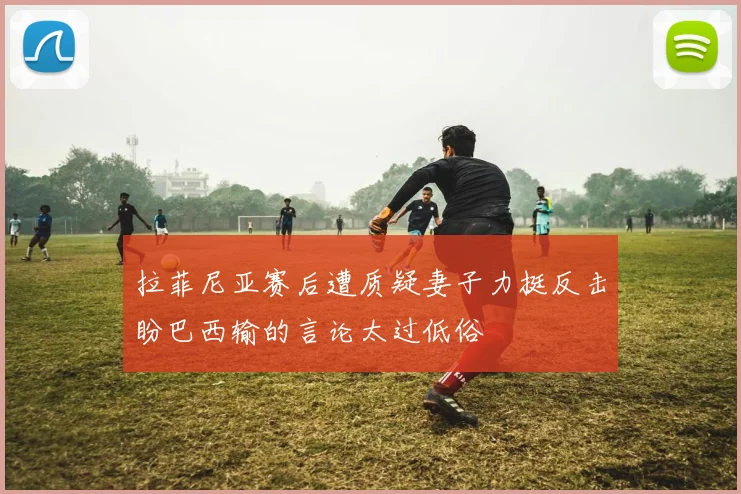 拉菲尼亚赛后遭质疑妻子力挺反击盼巴西输的言论太过低俗