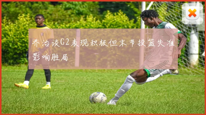 乔治谈G2表现积极但末节投篮失准影响胜局