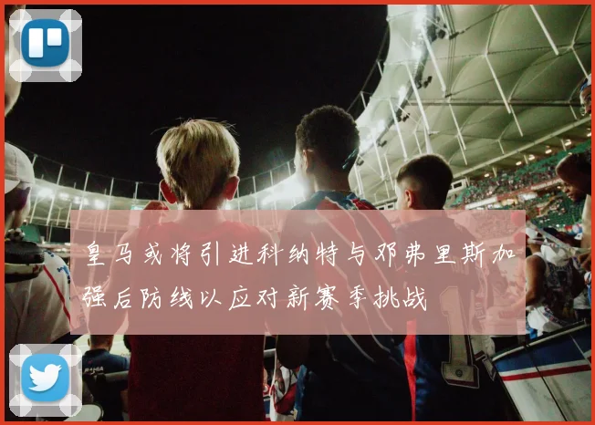 皇马或将引进科纳特与邓弗里斯加强后防线以应对新赛季挑战