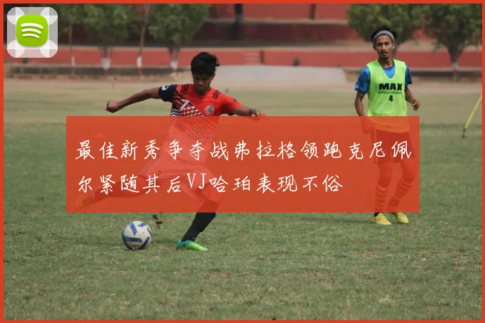 最佳新秀争夺战弗拉格领跑克尼佩尔紧随其后VJ哈珀表现不俗