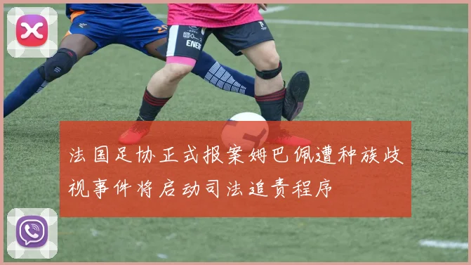 法国足协正式报案姆巴佩遭种族歧视事件将启动司法追责程序