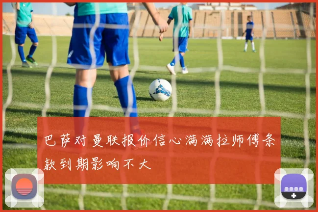 巴萨对曼联报价信心满满拉师傅条款到期影响不大