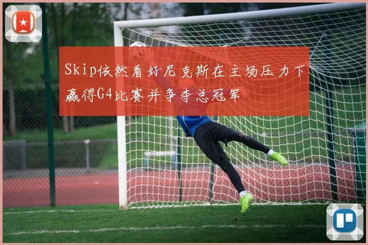 Skip依然看好尼克斯在主场压力下赢得G4比赛并争夺总冠军