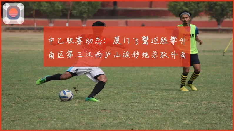 中乙联赛动态：厦门飞鹭连胜攀升南区第三江西庐山读秒绝杀跃升南区第四