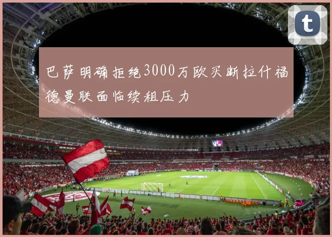 巴萨明确拒绝3000万欧买断拉什福德曼联面临续租压力