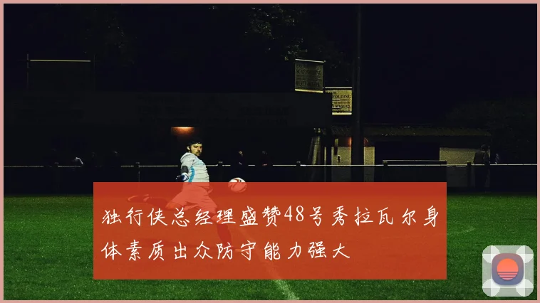 独行侠总经理盛赞48号秀拉瓦尔身体素质出众防守能力强大