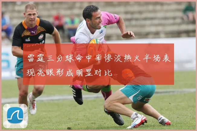 雷霆三分球命中率惨淡热火半场表现亮眼形成明显对比