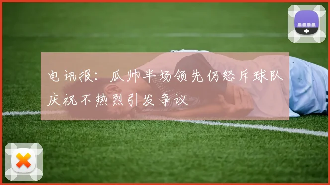 电讯报：瓜帅半场领先仍怒斥球队庆祝不热烈引发争议