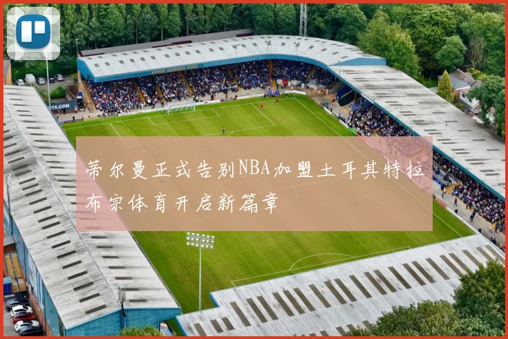 蒂尔曼正式告别NBA加盟土耳其特拉布宗体育开启新篇章