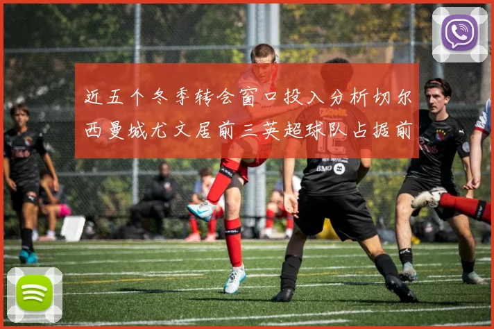 近五个冬季转会窗口投入分析切尔西曼城尤文居前三英超球队占据前十五名中的七席
