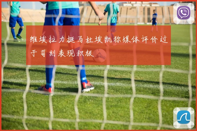 维埃拉力挺马杜埃凯称媒体评价过于苛刻表现积极