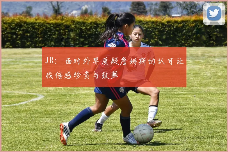 JR：面对外界质疑詹姆斯的认可让我倍感珍贵与鼓舞