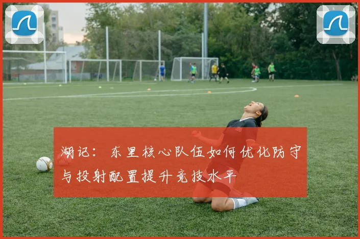 湖记：东里核心队伍如何优化防守与投射配置提升竞技水平