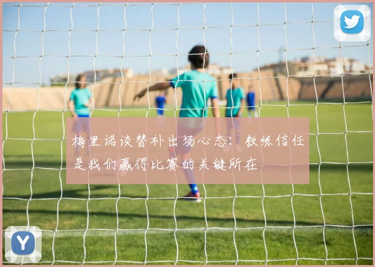 梅里诺谈替补出场心态：教练信任是我们赢得比赛的关键所在