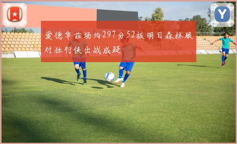 爱德华兹场均297分52板明日森林狼对独行侠出战成疑