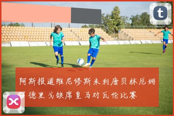 阿斯报道维尼修斯米利唐贝林厄姆罗德里戈缺席皇马对瓦伦比赛