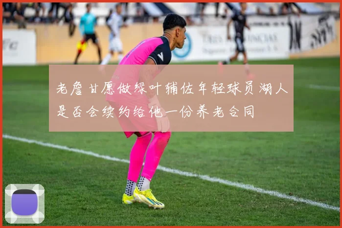 老詹甘愿做绿叶辅佐年轻球员湖人是否会续约给他一份养老合同