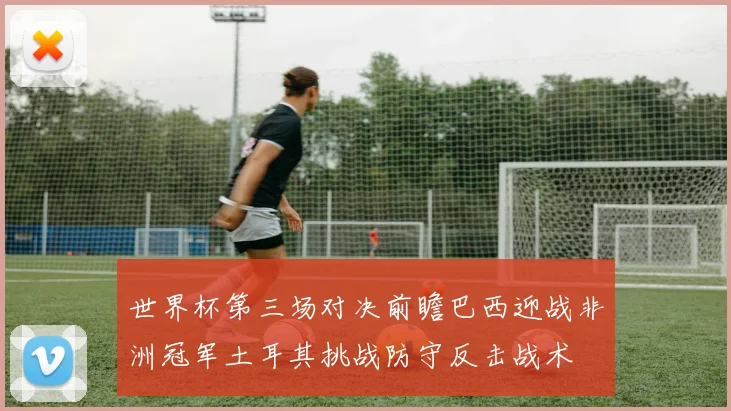 世界杯第三场对决前瞻巴西迎战非洲冠军土耳其挑战防守反击战术