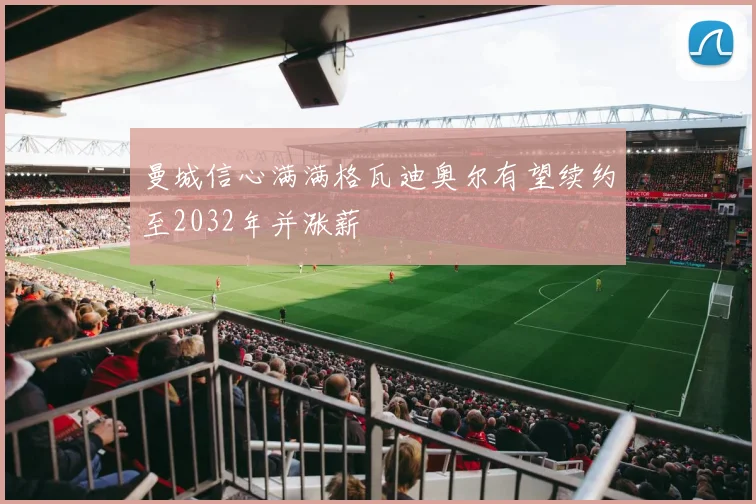 曼城信心满满格瓦迪奥尔有望续约至2032年并涨薪