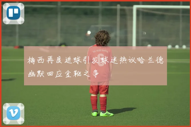 梅西再度进球引发球迷热议哈兰德幽默回应金靴之争
