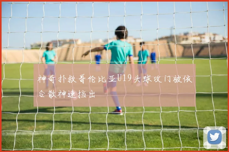 神奇扑救哥伦比亚U19头球攻门被依合散神速挡出