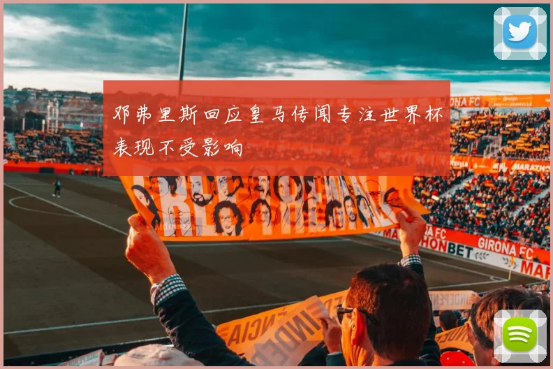邓弗里斯回应皇马传闻专注世界杯表现不受影响