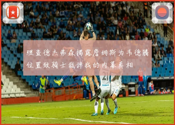 理查德杰弗森揭露詹姆斯为韦德腾位置致骑士裁掉我的内幕真相